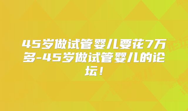 45岁做试管婴儿要花7万多-45岁做试管婴儿的论坛！
