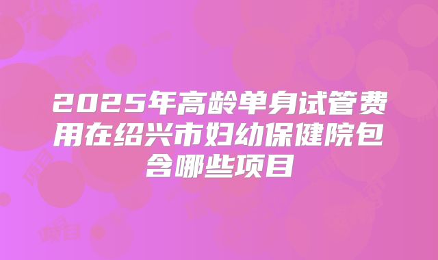 2025年高龄单身试管费用在绍兴市妇幼保健院包含哪些项目
