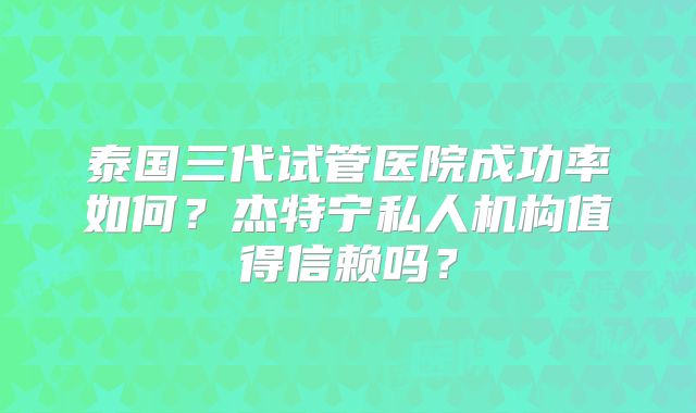 泰国三代试管医院成功率如何？杰特宁私人机构值得信赖吗？