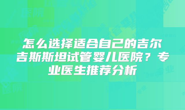 怎么选择适合自己的吉尔吉斯斯坦试管婴儿医院？专业医生推荐分析