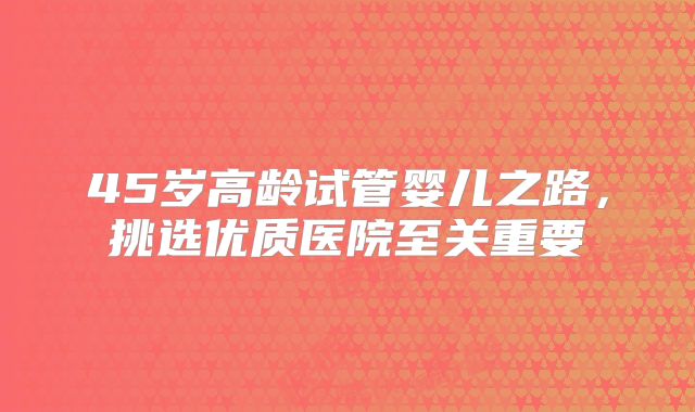 45岁高龄试管婴儿之路，挑选优质医院至关重要