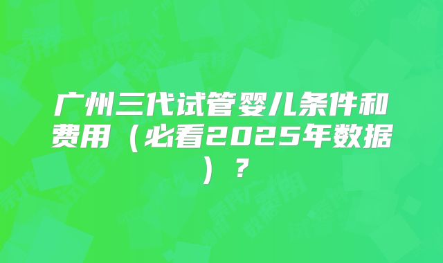 广州三代试管婴儿条件和费用（必看2025年数据）？