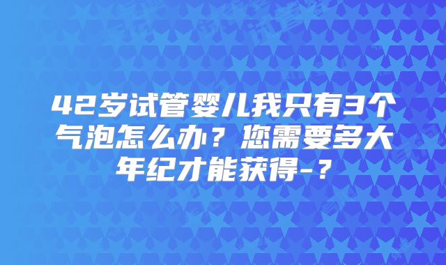 42岁试管婴儿我只有3个气泡怎么办？您需要多大年纪才能获得-？