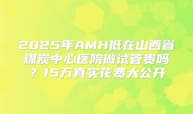 2025年AMH低在山西省煤炭中心医院做试管贵吗？15万真实花费大公开