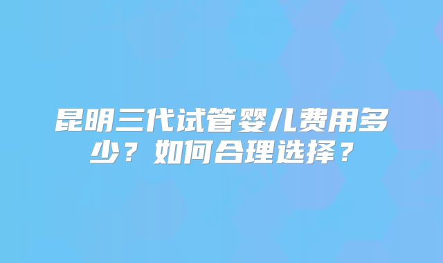 昆明三代试管婴儿费用多少？如何合理选择？