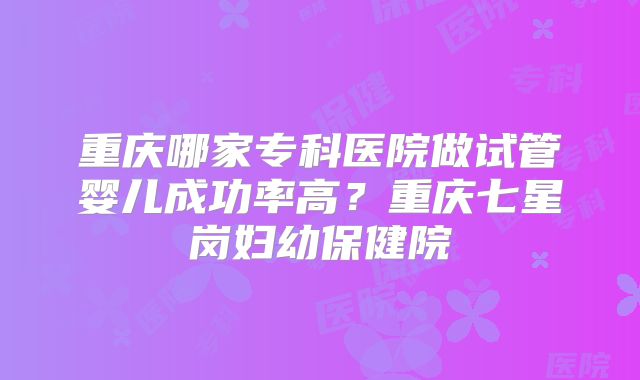 重庆哪家专科医院做试管婴儿成功率高？重庆七星岗妇幼保健院