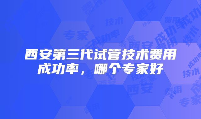 西安第三代试管技术费用成功率，哪个专家好