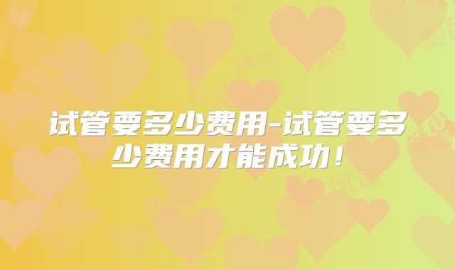 试管要多少费用-试管要多少费用才能成功！