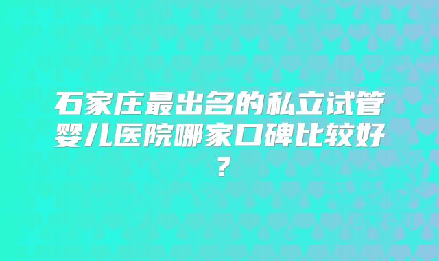 石家庄最出名的私立试管婴儿医院哪家口碑比较好？