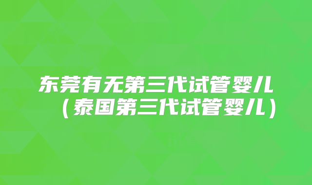 东莞有无第三代试管婴儿（泰国第三代试管婴儿）