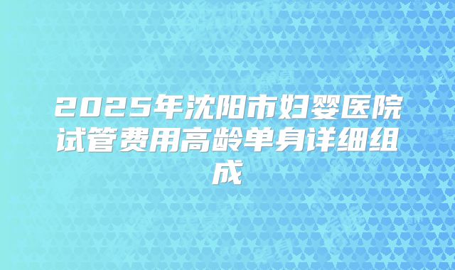 2025年沈阳市妇婴医院试管费用高龄单身详细组成