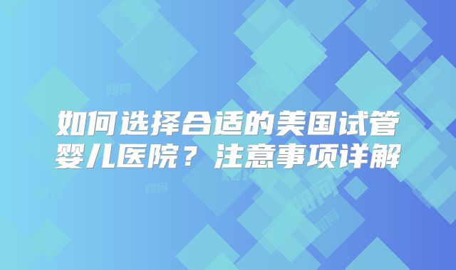 如何选择合适的美国试管婴儿医院？注意事项详解