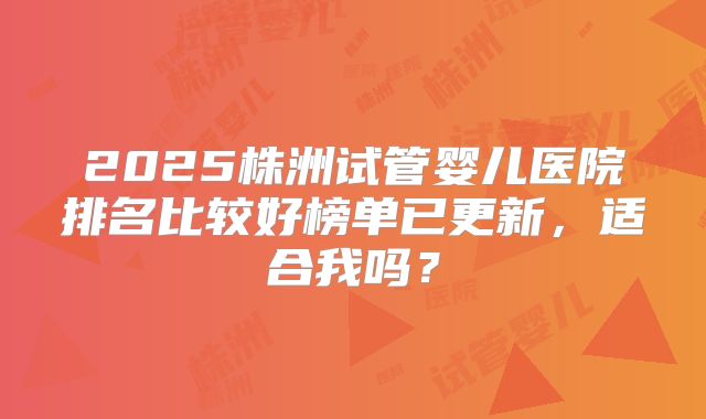 2025株洲试管婴儿医院排名比较好榜单已更新，适合我吗？
