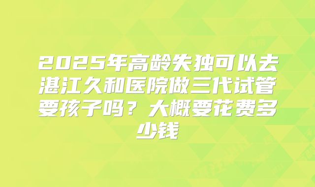2025年高龄失独可以去湛江久和医院做三代试管要孩子吗？大概要花费多少钱