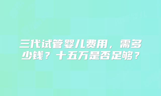 三代试管婴儿费用，需多少钱？十五万是否足够？