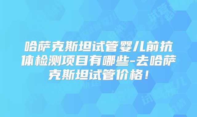 哈萨克斯坦试管婴儿前抗体检测项目有哪些-去哈萨克斯坦试管价格！