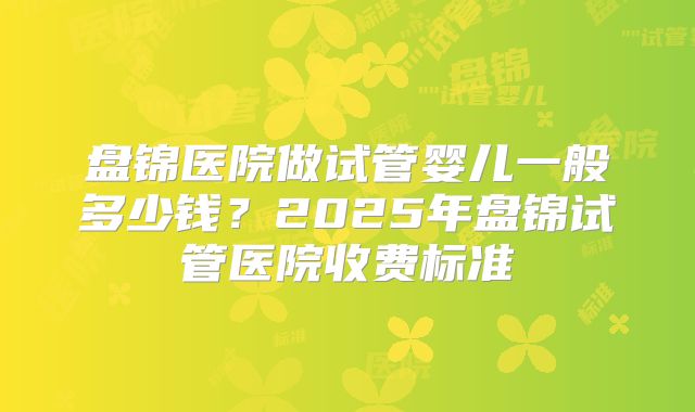 盘锦医院做试管婴儿一般多少钱？2025年盘锦试管医院收费标准