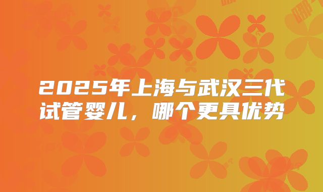2025年上海与武汉三代试管婴儿，哪个更具优势