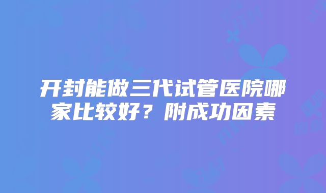 开封能做三代试管医院哪家比较好?附成功因素