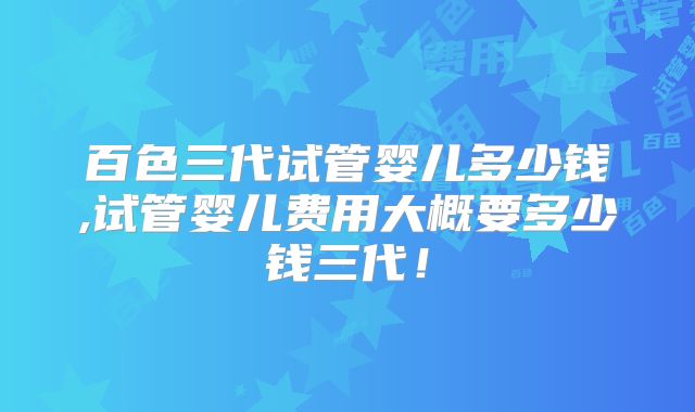 百色三代试管婴儿多少钱,试管婴儿费用大概要多少钱三代！