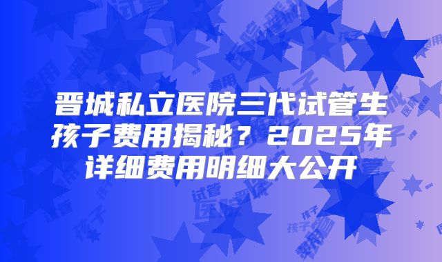 晋城私立医院三代试管生孩子费用揭秘？2025年详细费用明细大公开