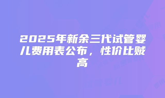 2025年新余三代试管婴儿费用表公布，性价比贼高