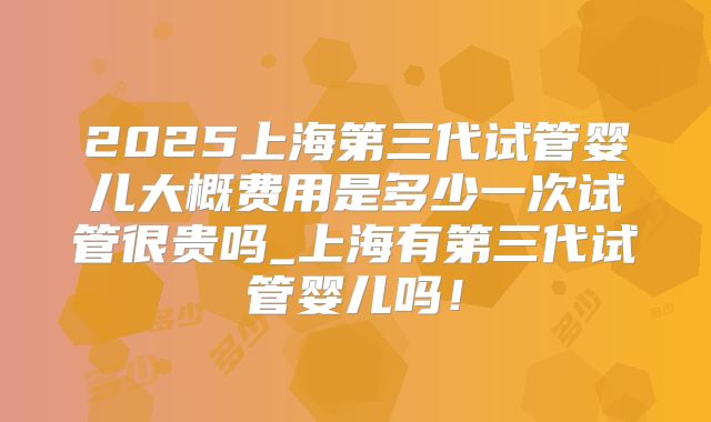 2025上海第三代试管婴儿大概费用是多少一次试管很贵吗_上海有第三代试管婴儿吗！