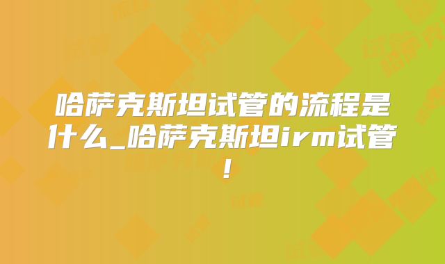 哈萨克斯坦试管的流程是什么_哈萨克斯坦irm试管！