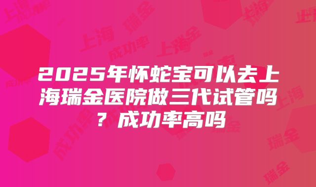 2025年怀蛇宝可以去上海瑞金医院做三代试管吗？成功率高吗