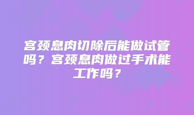 宫颈息肉切除后能做试管吗？宫颈息肉做过手术能工作吗？