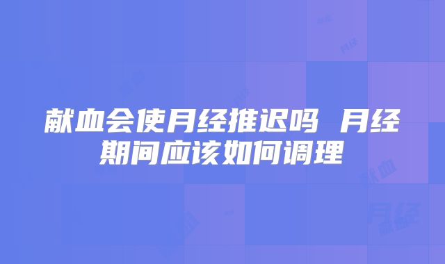 献血会使月经推迟吗 月经期间应该如何调理
