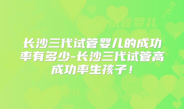 长沙三代试管婴儿的成功率有多少-长沙三代试管高成功率生孩子！
