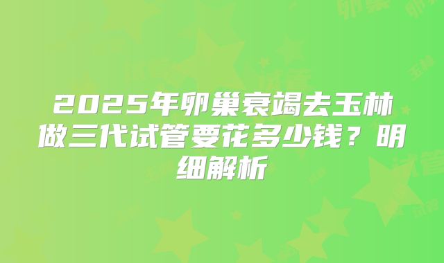 2025年卵巢衰竭去玉林做三代试管要花多少钱?明细解析