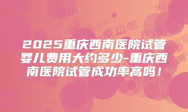 2025重庆西南医院试管婴儿费用大约多少-重庆西南医院试管成功率高吗！