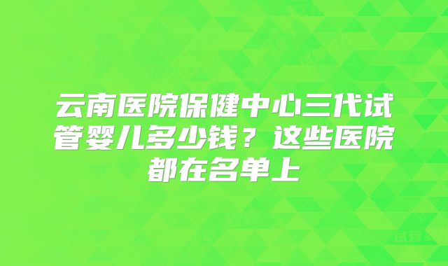 云南医院保健中心三代试管婴儿多少钱?这些医院都在名单上