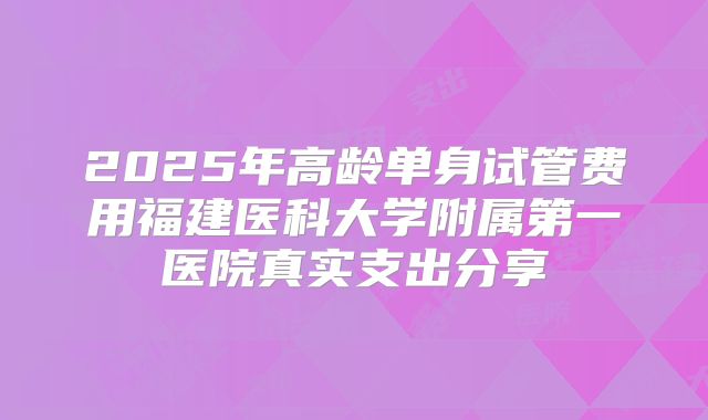 2025年高龄单身试管费用福建医科大学附属第一医院真实支出分享