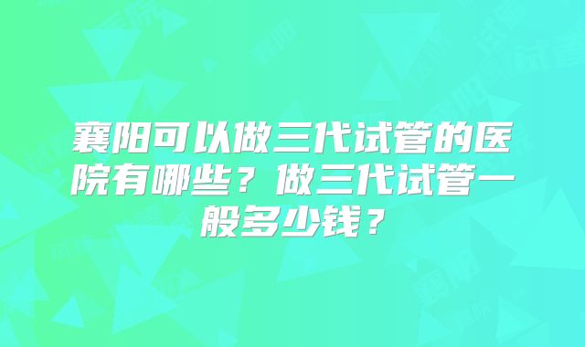 襄阳可以做三代试管的医院有哪些？做三代试管一般多少钱？