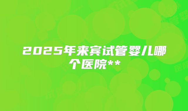 2025年来宾试管婴儿哪个医院**