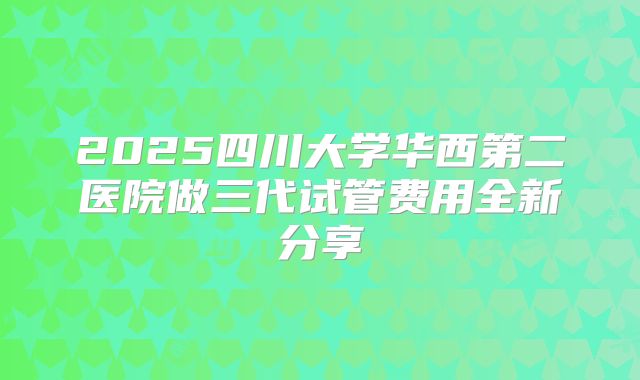 2025四川大学华西第二医院做三代试管费用全新分享