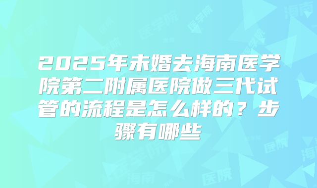 2025年未婚去海南医学院第二附属医院做三代试管的流程是怎么样的？步骤有哪些