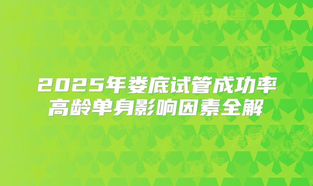 2025年娄底试管成功率高龄单身影响因素全解