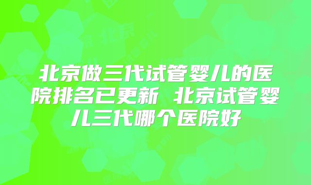 北京做三代试管婴儿的医院排名已更新 北京试管婴儿三代哪个医院好