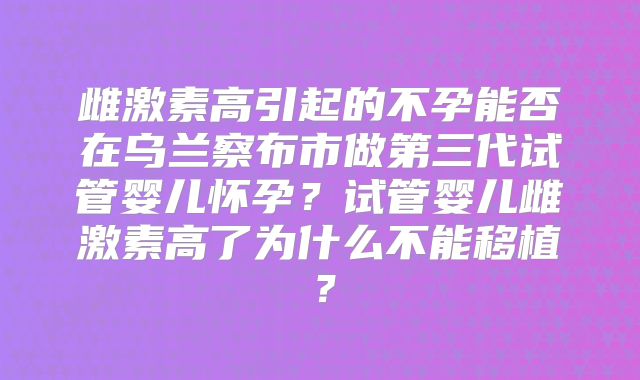 雌激素高引起的不孕能否在乌兰察布市做第三代试管婴儿怀孕？试管婴儿雌激素高了为什么不能移植？