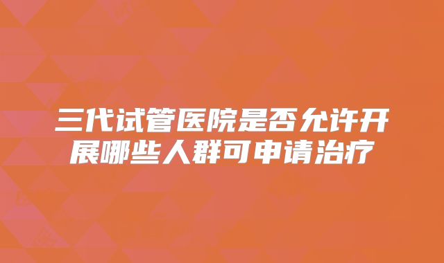 三代试管医院是否允许开展哪些人群可申请治疗