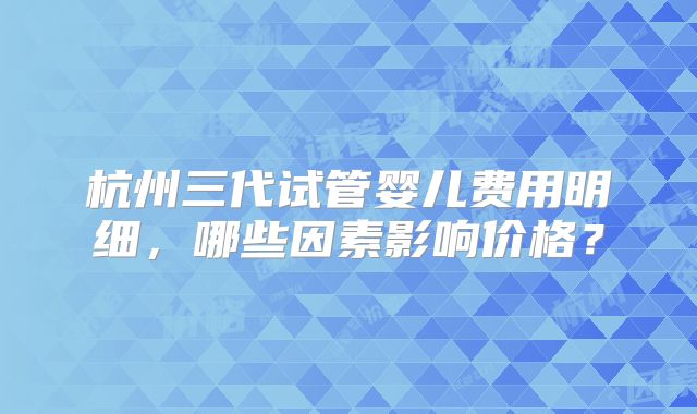 杭州三代试管婴儿费用明细，哪些因素影响价格？