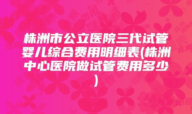 株洲市公立医院三代试管婴儿综合费用明细表(株洲中心医院做试管费用多少)