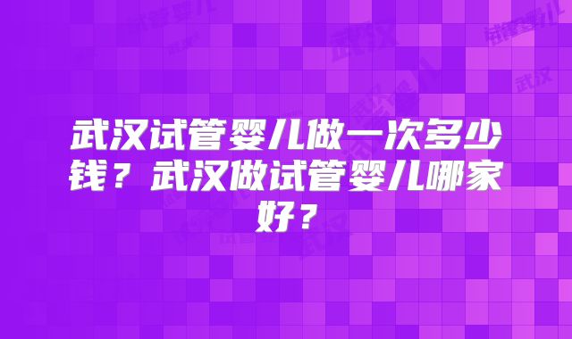 武汉试管婴儿做一次多少钱？武汉做试管婴儿哪家好？