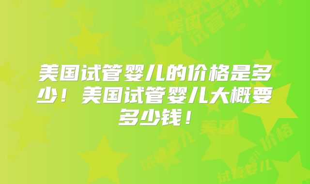 美国试管婴儿的价格是多少!美国试管婴儿大概要多少钱!