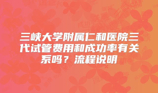 三峡大学附属仁和医院三代试管费用和成功率有关系吗？流程说明