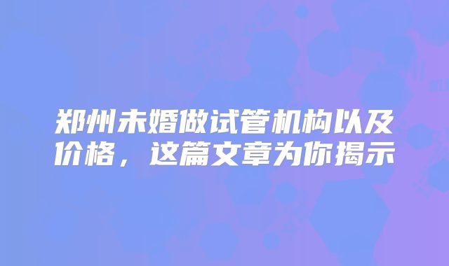郑州未婚做试管机构以及价格，这篇文章为你揭示